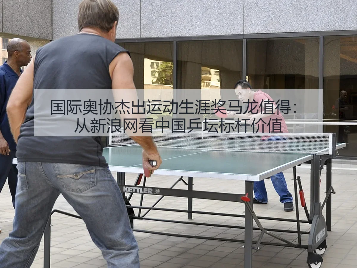 国际奥协杰出运动生涯奖马龙值得:中国乒坛标杆价值